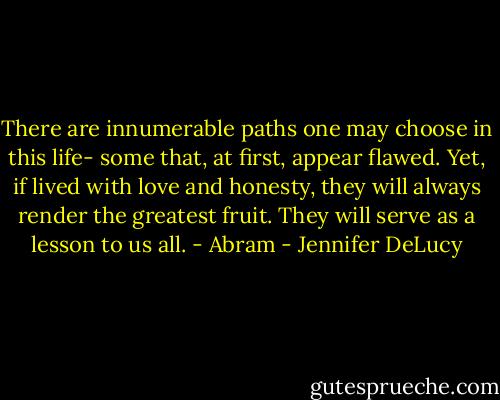 There are innumerable paths one may choose in this life- some that, at first, appear flawed. Yet, if lived with love and honesty, they will always render the greatest fruit. They will serve as a lesson to us all. - Abram - Jennifer DeLucy