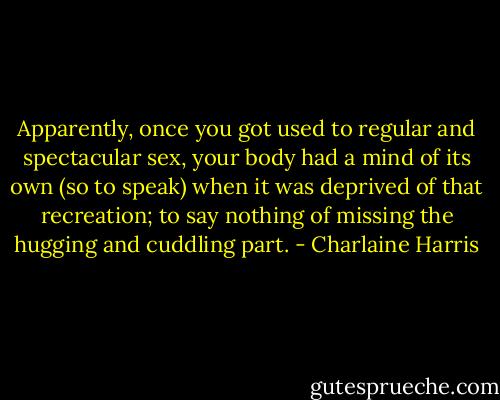 Apparently, once you got used to regular and spectacular sex, your body had a mind of its own (so to speak) when it was deprived of that recreation; to say nothing of missing the hugging and cuddling part. - Charlaine Harris