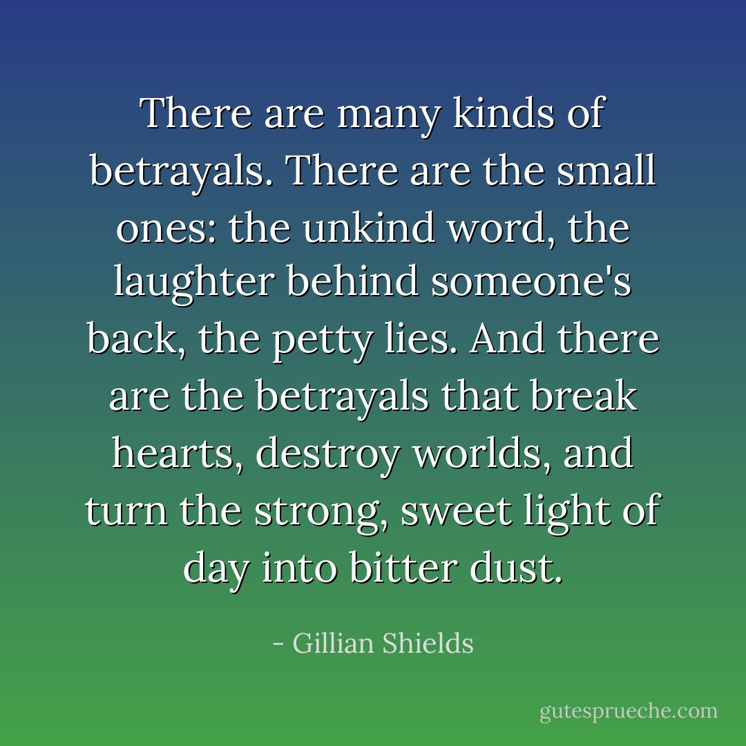There are many kinds of betrayals. There are the small ones: the unkind word, the laughter behind someone's back, the petty lies. And there are the betrayals that break hearts, destroy worlds, and turn the strong, sweet light of day into bitter dust. - Gillian Shields
