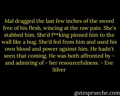 Mal dragged the last few inches of the sword free of his flesh, wincing at the raw pain. She's stabbed him. She'd f**king pinned him to the wall like a bug. She'd fed from him and used his own blood and power against him. He hadn't seen that coming. He was both affronted by - and admiring of - her resourcefulness. - Eve Silver