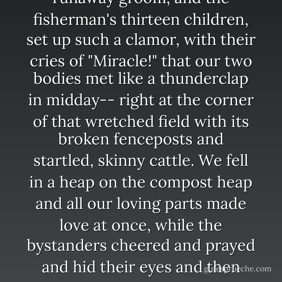 from "Semele Recycled"<br /><br />But then your great voice rang out under the skies<br />my name!-- and all those private names<br />for the parts and places that had loved you best.<br />And they stirred in their nest of hay and dung.<br />The distraught old ladies chasing their lost altar,<br />and the seers pursuing my skull, their lost employment,<br />and the tumbling boys, who wanted the magic marbles,<br />and the runaway groom, and the fisherman's thirteen children,<br />set up such a clamor, with their cries of "Miracle!"<br />that our two bodies met like a thunderclap<br />in midday-- right at the corner of that wretched field<br />with its broken fenceposts and startled, skinny cattle.<br />We fell in a heap on the compost heap<br />and all our loving parts made love at once,<br />while the bystanders cheered and prayed and hid their eyes<br />and then went decently about their business.<br /><br />And here is is, moonlight again; we've bathed in the river<br />and are sweet and wholesome once more.<br />We kneel side by side in the sand;<br />we worship each other in whispers.<br />But the inner parts remember fermenting hay,<br />the comfortable odor of dung, the animal incense,<br />and passion, its bloody labor,<br />its birth and rebirth and decay. - Carolyn Kizer