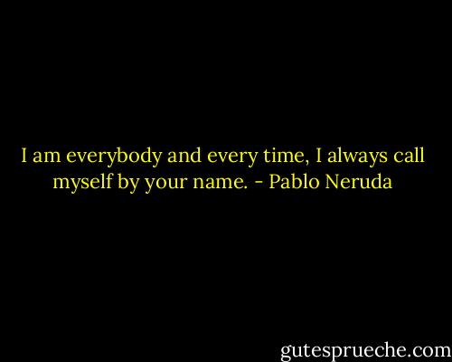 I am everybody and every time,<br />I always call myself by your name. - Pablo Neruda