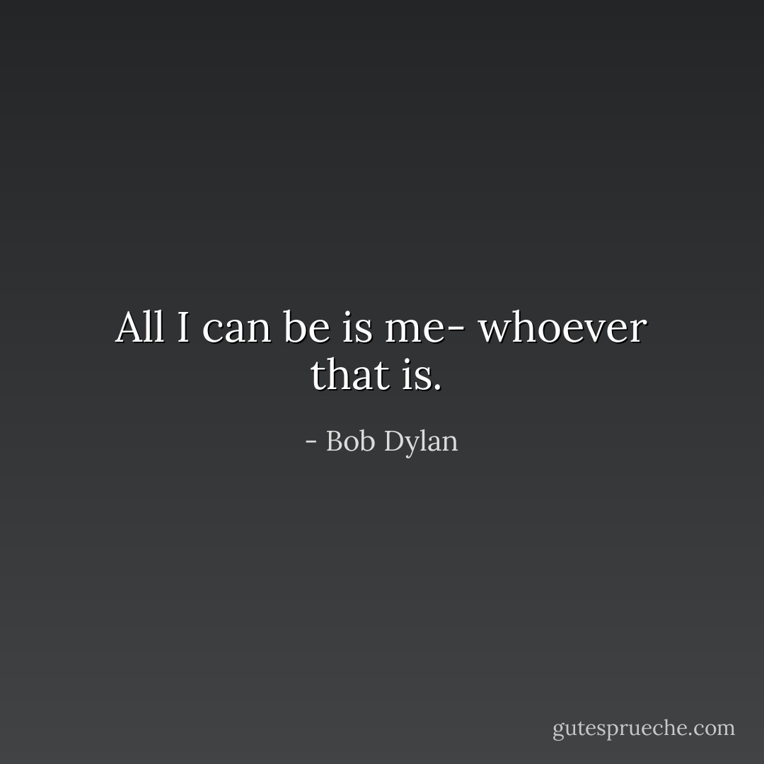 All I can be is me- whoever that is.  - Bob Dylan