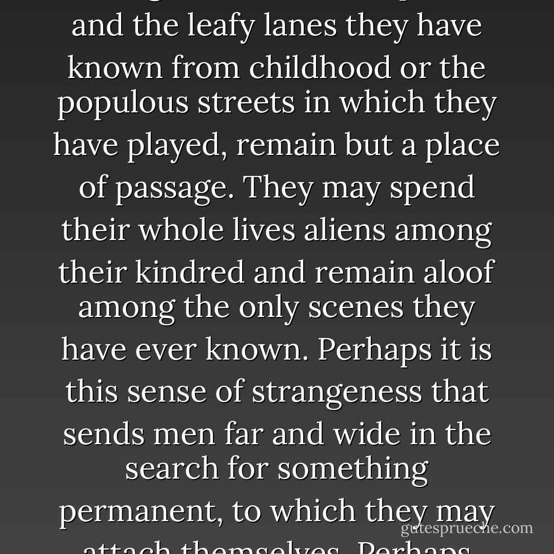 I have an idea that some men are born out of their due place. Accident has cast them amid certain surroundings, but they have always a nostalgia for a home they know not. They are strangers in their birthplace, and the leafy lanes they have known from childhood or the populous streets in which they have played, remain but a place of passage. They may spend their whole lives aliens among their kindred and remain aloof among the only scenes they have ever known. Perhaps it is this sense of strangeness that sends men far and wide in the search for something permanent, to which they may attach themselves. Perhaps some deep-rooted atavism urges the wanderer back to lands which his ancestors left in the dim beginnings of history. - W. Somerset Maugham