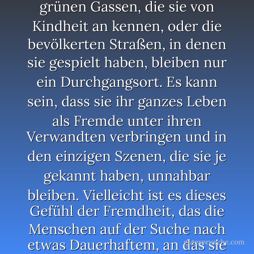 Ich habe die Vorstellung, dass manche Menschen nicht an ihrem richtigen Platz geboren werden. Der Zufall hat sie in eine bestimmte Umgebung geworfen, aber sie haben immer eine Sehnsucht nach einer Heimat, die sie nicht kennen. Sie sind Fremde an ihrem Geburtsort, und die grünen Gassen, die sie von Kindheit an kennen, oder die bevölkerten Straßen, in denen sie gespielt haben, bleiben nur ein Durchgangsort. Es kann sein, dass sie ihr ganzes Leben als Fremde unter ihren Verwandten verbringen und in den einzigen Szenen, die sie je gekannt haben, unnahbar bleiben. Vielleicht ist es dieses Gefühl der Fremdheit, das die Menschen auf der Suche nach etwas Dauerhaftem, an das sie sich binden können, in alle Himmelsrichtungen treibt. Vielleicht ist es ein tief verwurzelter Atavismus, der den Wanderer zurück in die Länder treibt, die seine Vorfahren in den düsteren Anfängen der Geschichte verlassen haben. - W. Somerset Maugham<