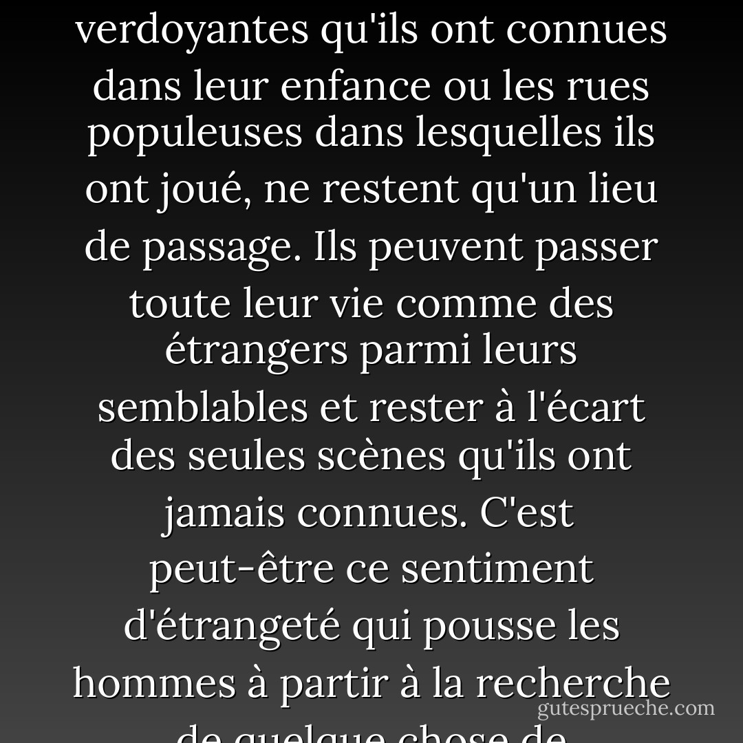J'ai l'idée que certains hommes sont nés en dehors de leur lieu d'origine. Le hasard les a placés dans un certain environnement, mais ils ont toujours la nostalgie d'un foyer qu'ils ne connaissent pas. Ils sont étrangers à leur lieu de naissance, et les allées verdoyantes qu'ils ont connues dans leur enfance ou les rues populeuses dans lesquelles ils ont joué, ne restent qu'un lieu de passage. Ils peuvent passer toute leur vie comme des étrangers parmi leurs semblables et rester à l'écart des seules scènes qu'ils ont jamais connues. C'est peut-être ce sentiment d'étrangeté qui pousse les hommes à partir à la recherche de quelque chose de permanent, auquel ils peuvent s'attacher. Peut-être qu'un atavisme profondément enraciné pousse le vagabond à retourner sur les terres que ses ancêtres ont quittées au début de l'histoire. - W. Somerset Maugham