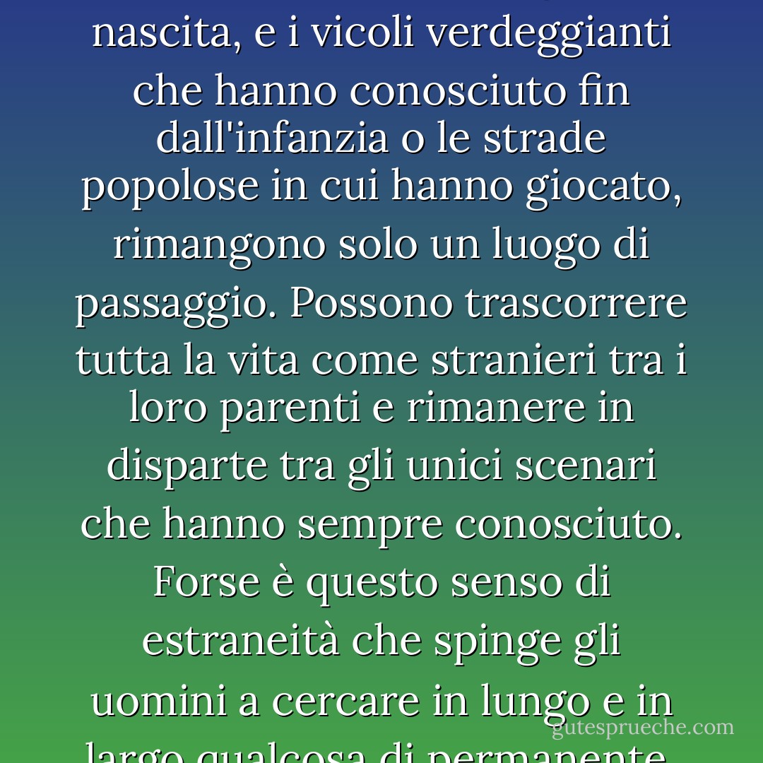Ho l'idea che alcuni uomini siano nati fuori dal luogo in cui si trovano. Il caso li ha gettati in certi ambienti, ma hanno sempre nostalgia di una casa che non conoscono. Sono stranieri nel loro luogo di nascita, e i vicoli verdeggianti che hanno conosciuto fin dall'infanzia o le strade popolose in cui hanno giocato, rimangono solo un luogo di passaggio. Possono trascorrere tutta la vita come stranieri tra i loro parenti e rimanere in disparte tra gli unici scenari che hanno sempre conosciuto. Forse è questo senso di estraneità che spinge gli uomini a cercare in lungo e in largo qualcosa di permanente, a cui legarsi. Forse un atavismo profondamente radicato spinge il vagabondo a tornare nelle terre che i suoi antenati hanno lasciato agli inizi della storia. - W. Somerset Maugham