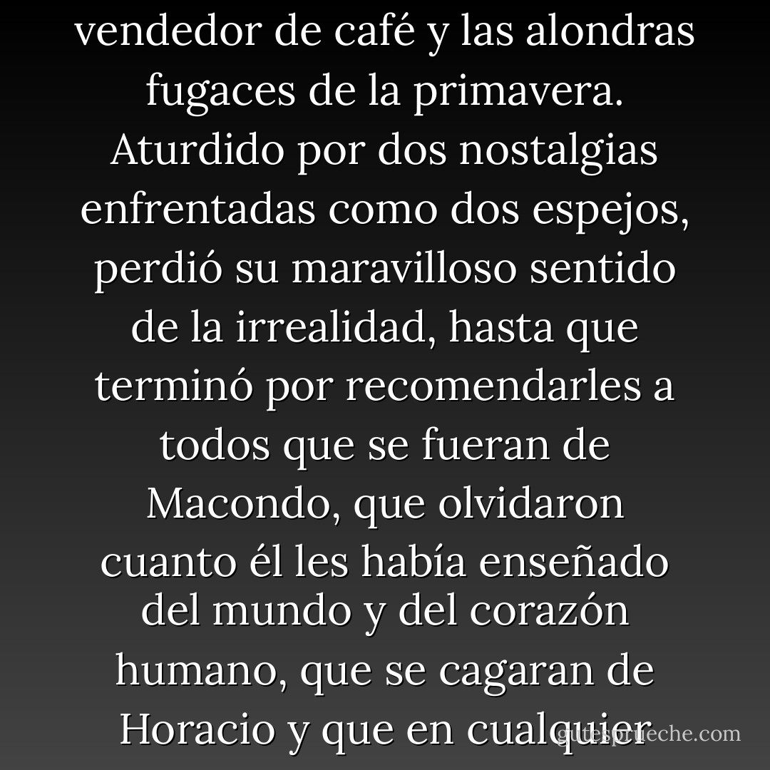 En las noches de invierno, mientras hervía la sopa en la chimenea, añoraba el calor de su trastienda, el zumbido del sol en los almendros polvorientos, el pito del tren en el sopor de la siesta, lo mismo que añoraba en Macondo la sopa del invierno de la chimenea, los pregones del vendedor de café y las alondras fugaces de la primavera. Aturdido por dos nostalgias enfrentadas como dos espejos, perdió su maravilloso sentido de la irrealidad, hasta que terminó por recomendarles a todos que se fueran de Macondo, que olvidaron cuanto él les había enseñado del mundo y del corazón humano, que se cagaran de Horacio y que en cualquier lugar en que estuvieran recordaran siempre que el pasado era mentira, que la memoria no tenía caminos de regreso, que toda primavera antigua era irrecuperable, y que el amor más desatinado y tenaz era de todos modos una verdad efímera. - Gabriel García Márquez