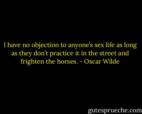 I have no objection to anyone’s sex life as long as they don’t practice it in the street and frighten the horses. - Oscar Wilde