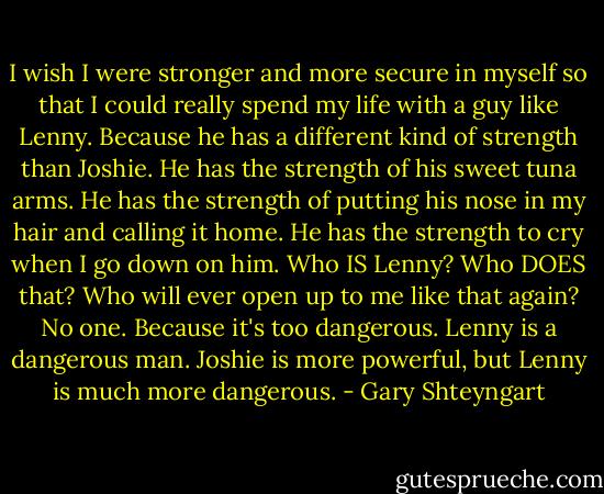 I wish I were stronger and more secure in myself so that I could really spend my life with a guy like Lenny. Because he has a different kind of strength than Joshie. He has the strength of his sweet tuna arms. He has the strength of putting his nose in my hair and calling it home. He has the strength to cry when I go down on him. Who IS Lenny? Who DOES that? Who will ever open up to me like that again? No one. Because it's too dangerous. Lenny is a dangerous man. Joshie is more powerful, but Lenny is much more dangerous. - Gary Shteyngart
