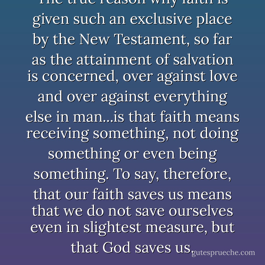 The true reason why faith is given such an exclusive place by the New Testament, so far as the attainment of salvation is concerned, over against love and over against everything else in man...is that faith means receiving something, not doing something or even being something. To say, therefore, that our faith saves us means that we do not save ourselves even in slightest measure, but that God saves us. - J. Gresham Machen