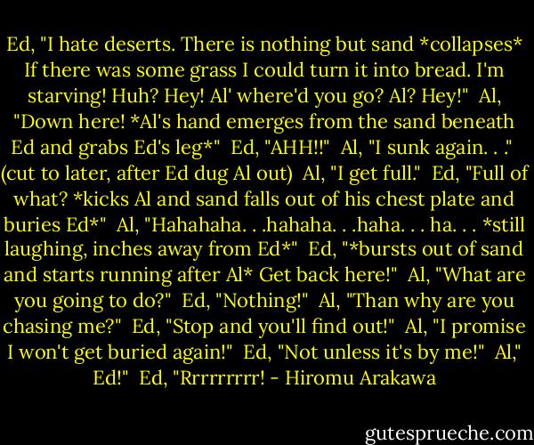 Ed, "I hate deserts. There is nothing but sand *collapses* If there was some grass I could turn it into bread. I'm starving! Huh? Hey! Al' where'd you go? Al? Hey!"<br /><br />Al, "Down here! *Al's hand emerges from the sand beneath Ed and grabs Ed's leg*"<br /><br />Ed, "AHH!!"<br /><br />Al, "I sunk again. . ."<br /><br />(cut to later, after Ed dug Al out)<br /><br />Al, "I get full."<br /><br />Ed, "Full of what? *kicks Al and sand falls out of his chest plate and buries Ed*"<br /><br />Al, "Hahahaha. . .hahaha. . .haha. . . ha. . . *still laughing, inches away from Ed*"<br /><br />Ed, "*bursts out of sand and starts running after Al* Get back here!"<br /><br />Al, "What are you going to do?"<br /><br />Ed, "Nothing!"<br /><br />Al, "Than why are you chasing me?"<br /><br />Ed, "Stop and you'll find out!"<br /><br />Al, "I promise I won't get buried again!"<br /><br />Ed, "Not unless it's by me!"<br /><br />Al," Ed!"<br /><br />Ed, "Rrrrrrrrr! - Hiromu Arakawa