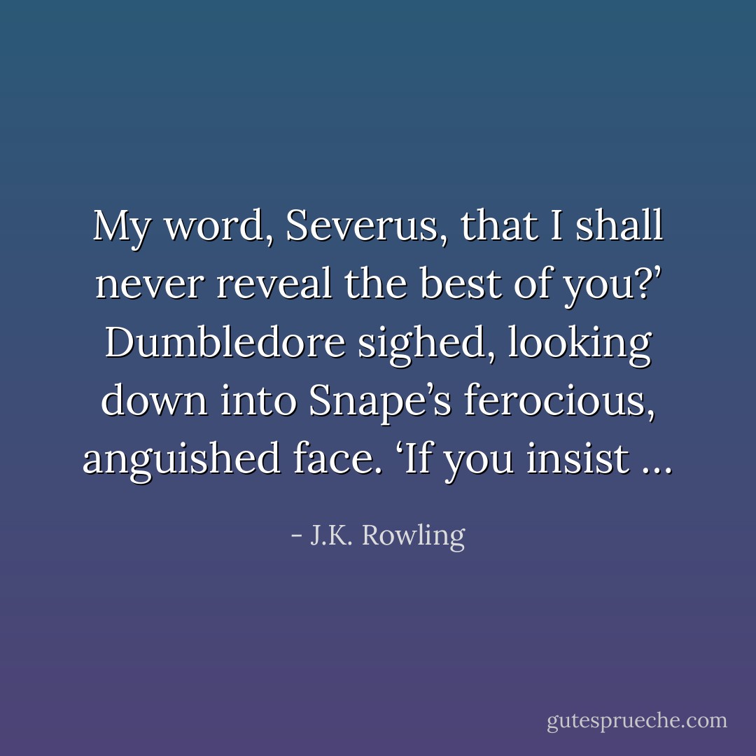 My word, Severus, that I shall never reveal the best of you?’ Dumbledore sighed, looking down into Snape’s ferocious, anguished face. ‘If you insist … - J.K. Rowling