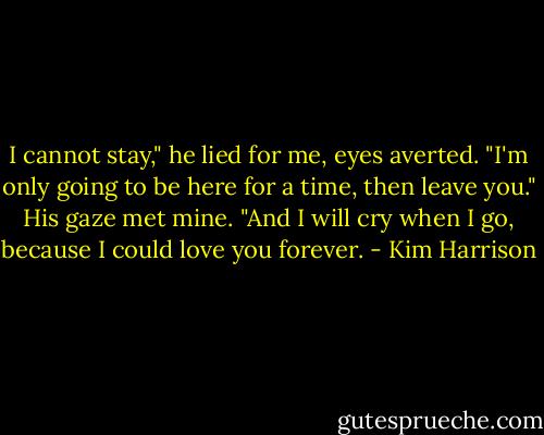 I cannot stay," he lied for me, eyes averted. "I'm only going to be here for a time, then leave you." His gaze met mine. "And I will cry when I go, because I could love you forever. - Kim Harrison