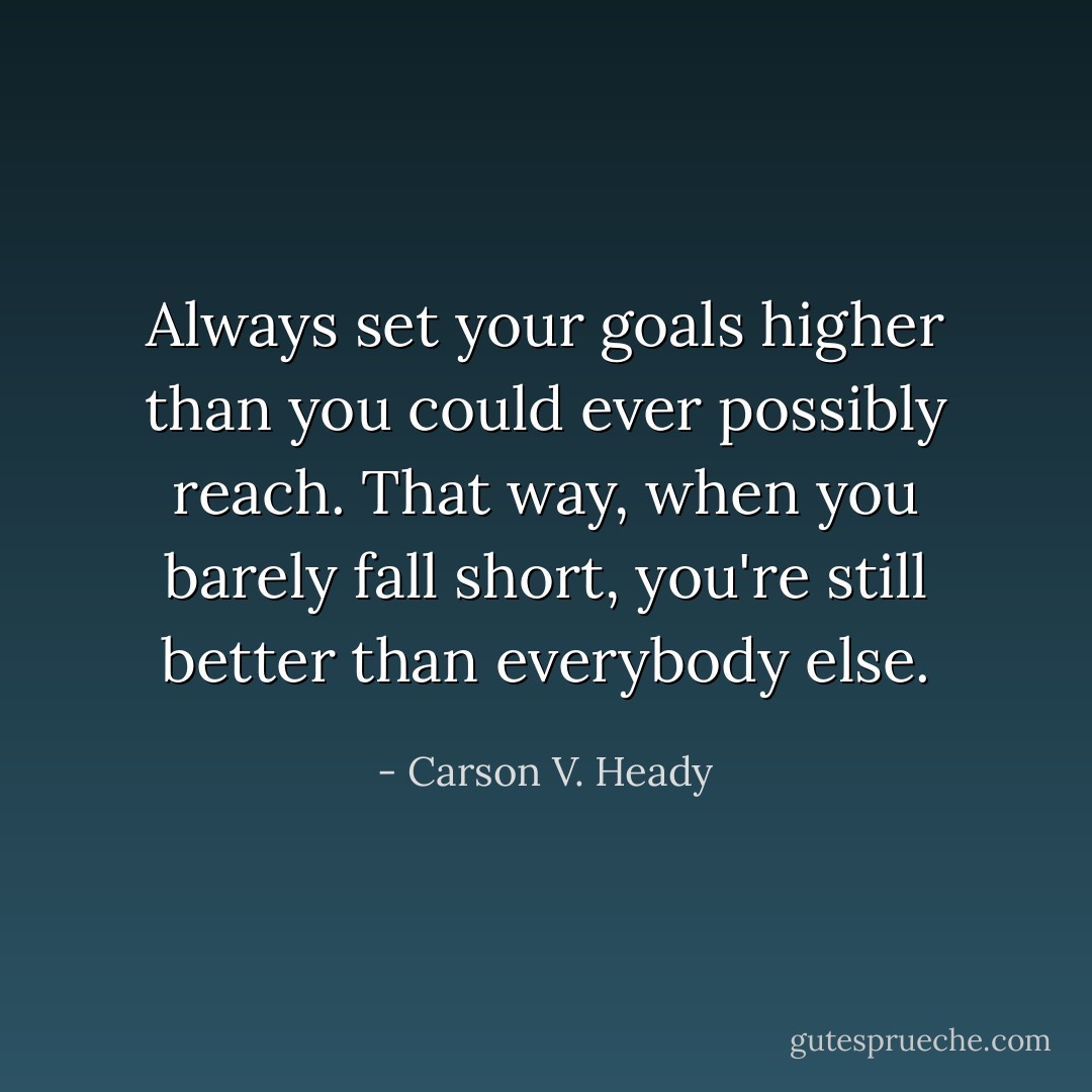 Always set your goals higher than you could ever possibly reach. That way, when you barely fall short, you're still better than everybody else. - Carson V. Heady