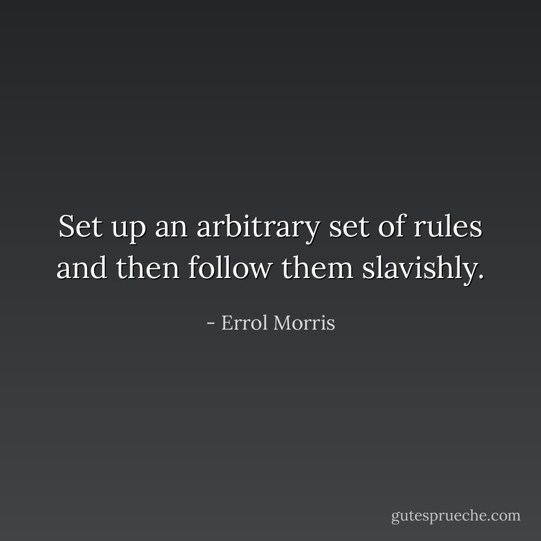 Set up an arbitrary set of rules and then follow them slavishly. - Errol Morris
