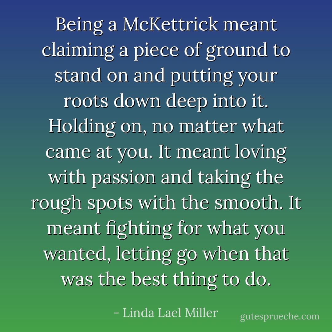 Being a McKettrick meant claiming a piece of ground to stand on and putting your roots down deep into it. Holding on, no matter what came at you. It meant loving with passion and taking the rough spots with the smooth. It meant fighting for what you wanted, letting go when that was the best thing to do. - Linda Lael Miller