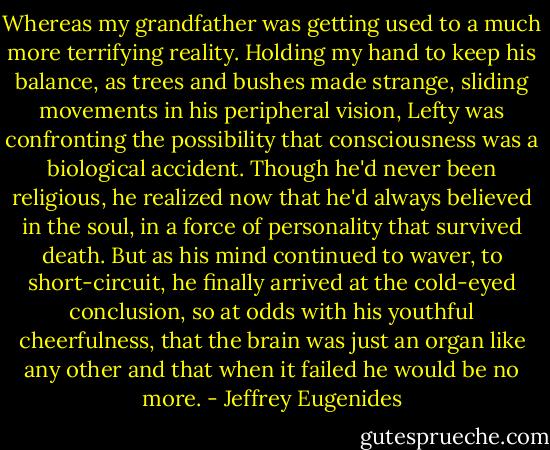 Whereas my grandfather was getting used to a much more terrifying reality. Holding my hand to keep his balance, as trees and bushes made strange, sliding movements in his peripheral vision, Lefty was confronting the possibility that consciousness was a biological accident. Though he'd never been religious, he realized now that he'd always believed in the soul, in a force of personality that survived death. But as his mind continued to waver, to short-circuit, he finally arrived at the cold-eyed conclusion, so at odds with his youthful cheerfulness, that the brain was just an organ like any other and that when it failed he would be no more. - Jeffrey Eugenides