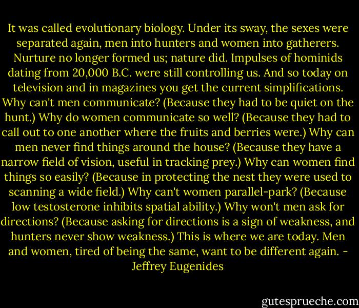 It was called evolutionary biology. Under its sway, the sexes were separated again, men into hunters and women into gatherers. Nurture no longer formed us; nature did. Impulses of hominids dating from 20,000 B.C. were still controlling us. And so today on television and in magazines you get the current simplifications. Why can't men communicate? (Because they had to be quiet on the hunt.) Why do women communicate so well? (Because they had to call out to one another where the fruits and berries were.) Why can men never find things around the house? (Because they have a narrow field of vision, useful in tracking prey.) Why can women find things so easily? (Because in protecting the nest they were used to scanning a wide field.) Why can't women parallel-park? (Because low testosterone inhibits spatial ability.) Why won't men ask for directions? (Because asking for directions is a sign of weakness, and hunters never show weakness.) This is where we are today. Men and women, tired of being the same, want to be different again. - Jeffrey Eugenides