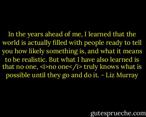 In the years ahead of me, I learned that the world is actually filled with people ready to tell you how likely something is, and what it means to be realistic. But what I have also learned is that no one, <i>no one</i> truly knows what is possible until they go and do it. - Liz Murray