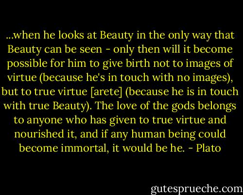 ...when he looks at Beauty in the only way that Beauty can be seen - only then will it become possible for him to give birth not to images of virtue (because he's in touch with no images), but to true virtue [arete] (because he is in touch with true Beauty). The love of the gods belongs to anyone who has given to true virtue and nourished it, and if any human being could become immortal, it would be he. - Plato