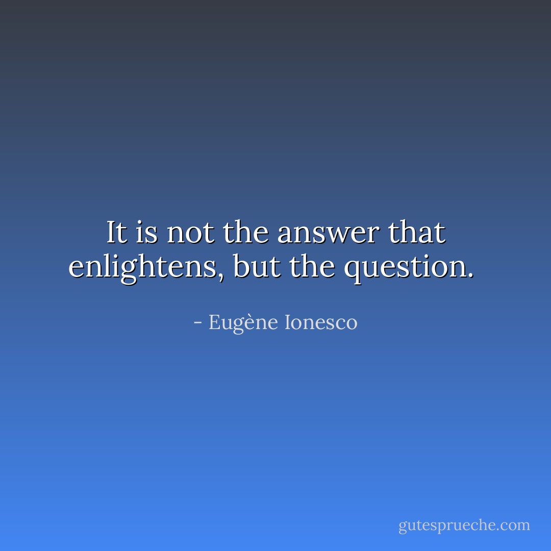 It is not the answer that enlightens, but the question.  - Eugène Ionesco