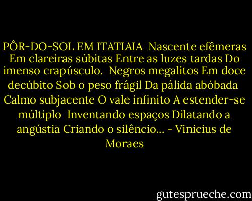 PÔR-DO-SOL EM ITATIAIA<br /><br />Nascente efêmeras<br />Em clareiras súbitas<br />Entre as luzes tardas<br />Do imenso crapúsculo.<br /><br />Negros megalitos<br />Em doce decúbito<br />Sob o peso frágil<br />Da pálida abóbada<br /><br />Calmo subjacente<br />O vale infinito<br />A estender-se múltiplo<br /><br />Inventando espaços<br />Dilatando a angústia<br />Criando o silêncio... - Vinicius de Moraes