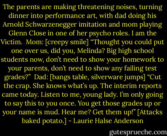The parents are making threatening noises, turning dinner into performance art, with dad doing his Arnold Schwarzenegger imitation and mom playing Glenn Close in one of her psycho roles. I am the Victim.<br /><br />Mom: [creepy smile] “Thought you could put one over us, did you, Melinda? Big high school students now, don’t need to show your homework to your parents, don’t need to show any failing test grades?”<br /><br />Dad: [bangs table, silverware jumps] “Cut the crap. She knows what’s up. The interim reports came today. Listen to me, young lady. I’m only going to say this to you once. You get those grades up or your name is mud. Hear me? Get them up!” [Attacks baked potato.] - Laurie Halse Anderson