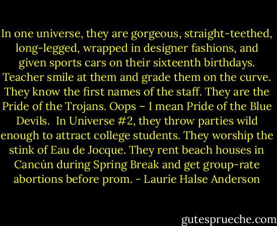 In one universe, they are gorgeous, straight-teethed, long-legged, wrapped in designer fashions, and given sports cars on their sixteenth birthdays. Teacher smile at them and grade them on the curve. They know the first names of the staff. They are the Pride of the Trojans. Oops – I mean Pride of the Blue Devils.<br /><br />In Universe #2, they throw parties wild enough to attract college students. They worship the stink of Eau de Jocque. They rent beach houses in Cancún during Spring Break and get group-rate abortions before prom. - Laurie Halse Anderson