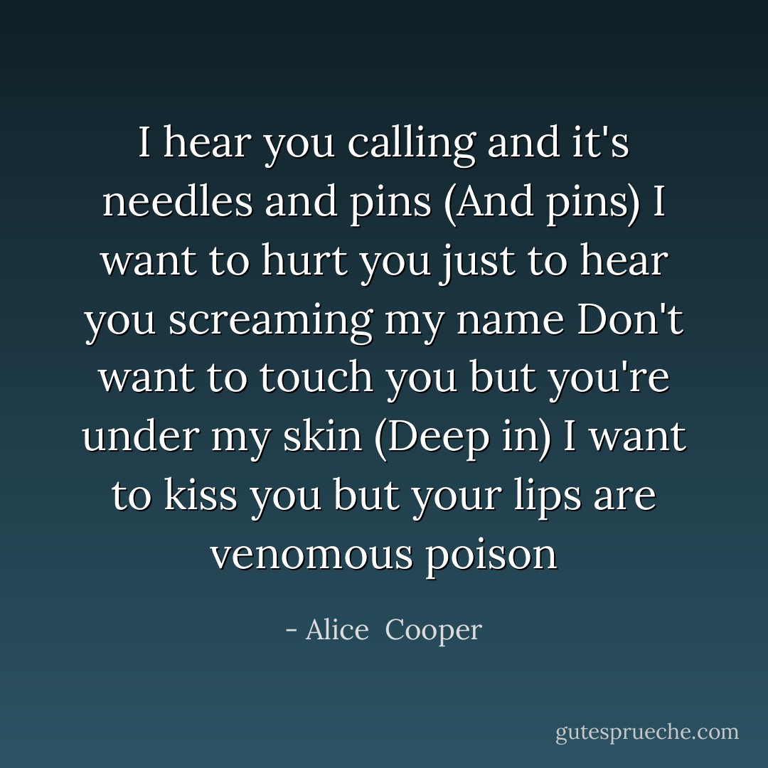 I hear you calling and it's needles and pins (And pins)<br />I want to hurt you just to hear you screaming my name<br />Don't want to touch you but you're under my skin (Deep in)<br />I want to kiss you but your lips are venomous poison - Alice  Cooper