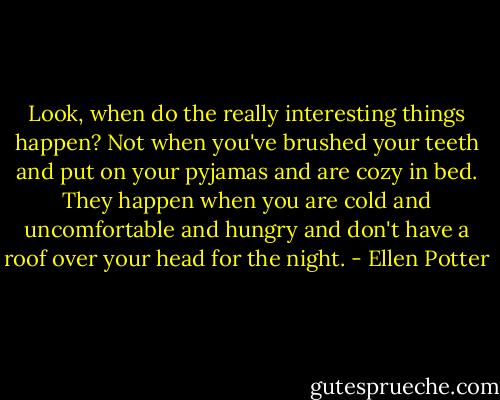 Look, when do the really interesting things happen? Not when you've brushed your teeth and put on your pyjamas and are cozy in bed. They happen when you are cold and uncomfortable and hungry and don't have a roof over your head for the night. - Ellen Potter