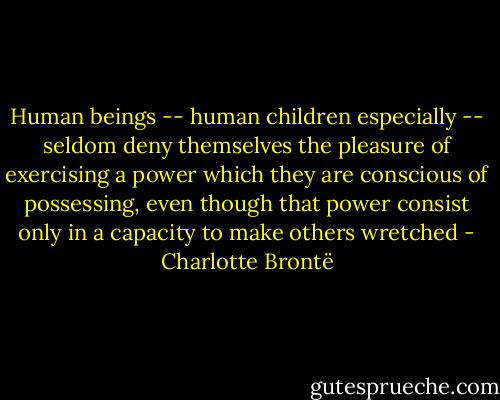 Human beings -- human children especially -- seldom deny themselves the pleasure of exercising a power which they are conscious of possessing, even though that power consist only in a capacity to make others wretched - Charlotte Brontë