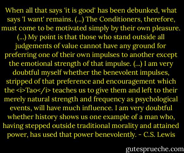 When all that says 'it is good' has been debunked, what says 'I want' remains. (...) The Conditioners, therefore, must come to be motivated simply by their own pleasure. (...) My point is that those who stand outside all judgements of value cannot have any ground for preferring one of their own impulses to another except the emotional strength of that impulse. (...) I am very doubtful myself whether the benevolent impulses, stripped of that preference and encouragement which the <i>Tao</i> teaches us to give them and left to their merely natural strength and frequency as psychological events, will have much influence. I am very doubtful whether history shows us one example of a man who, having stepped outside traditional morality and attained power, has used that power benevolently. - C.S. Lewis