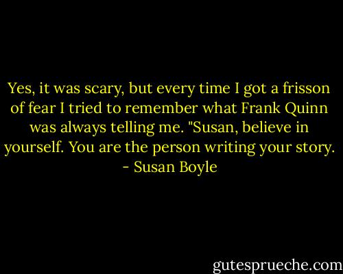 Yes, it was scary, but every time I got a frisson of fear I tried to remember what Frank Quinn was always telling me. "Susan, believe in yourself. You are the person writing your story. - Susan Boyle