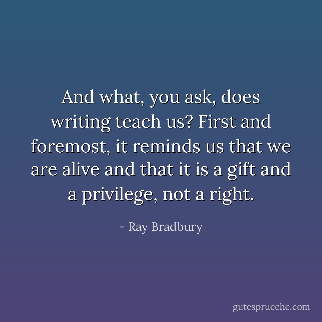And what, you ask, does writing teach us? First and foremost, it reminds us that we are alive and that it is a gift and a privilege, not a right. - Ray Bradbury