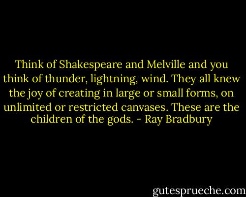 Think of Shakespeare and Melville and you think of thunder, lightning, wind. They all knew the joy of creating in large or small forms, on unlimited or restricted canvases. These are the children of the gods. - Ray Bradbury