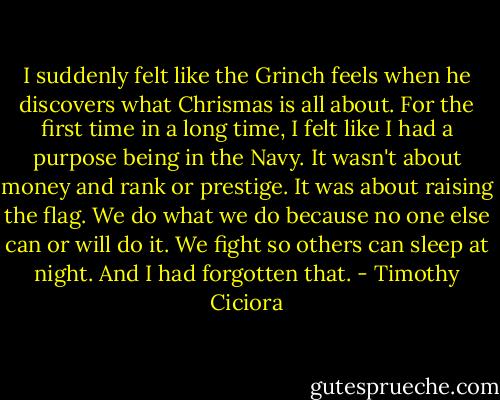 I suddenly felt like the Grinch feels when he discovers what Chrismas is all about. For the first time in a long time, I felt like I had a purpose being in the Navy. It wasn't about money and rank or prestige. It was about raising the flag. We do what we do because no one else can or will do it. We fight so others can sleep at night. And I had forgotten that. - Timothy Ciciora