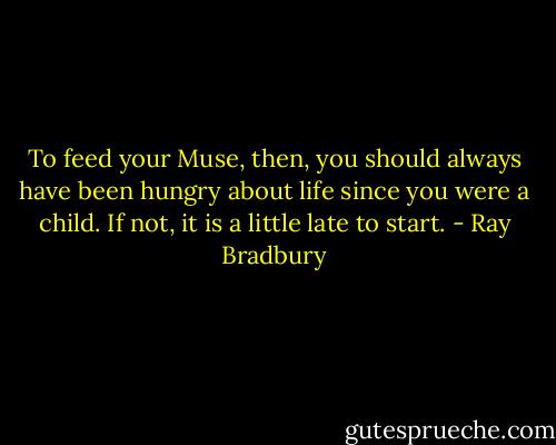 To feed your Muse, then, you should always have been hungry about life since you were a child. If not, it is a little late to start. - Ray Bradbury