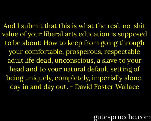 And I submit that this is what the real, no-shit value of your liberal arts education is supposed to be about: How to keep from going through your comfortable, prosperous, respectable adult life dead, unconscious, a slave to your head and to your natural default setting of being uniquely, completely, imperially alone, day in and day out. - David Foster Wallace