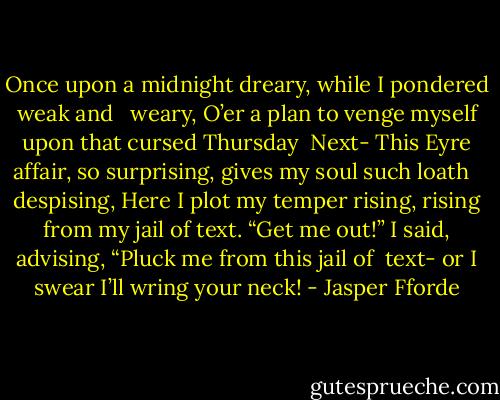 Once upon a midnight dreary, while I pondered weak and <br /> weary,<br />O’er a plan to venge myself upon that cursed Thursday<br /> Next-<br />This Eyre affair, so surprising, gives my soul such loath <br /> despising,<br />Here I plot my temper rising, rising from my jail of text.<br />“Get me out!” I said, advising, “Pluck me from this jail of<br /> text-<br />or I swear I’ll wring your neck! - Jasper Fforde