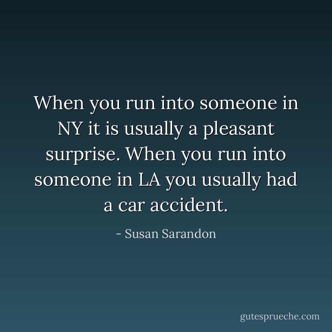 When you run into someone in NY it is usually a pleasant surprise. When you run into someone in LA you usually had a car accident. - Susan Sarandon