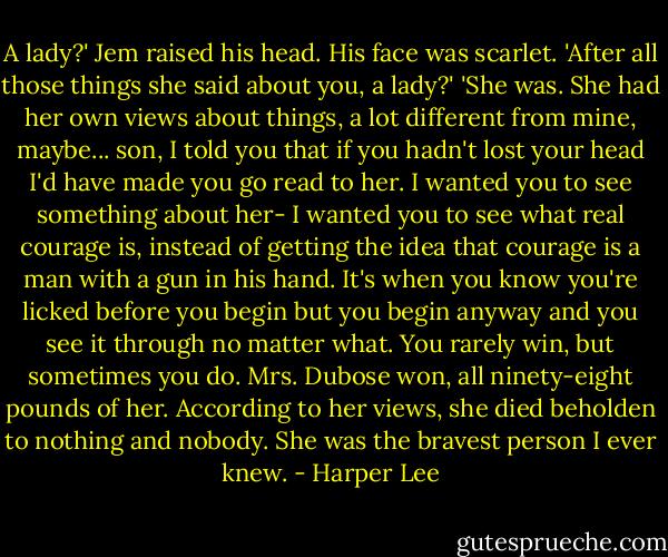 A lady?' Jem raised his head. His face was scarlet. 'After all those things she said about you, a lady?'<br />'She was. She had her own views about things, a lot different from mine, maybe... son, I told you that if you hadn't lost your head I'd have made you go read to her. I wanted you to see something about her- I wanted you to see what real courage is, instead of getting the idea that courage is a man with a gun in his hand. It's when you know you're licked before you begin but you begin anyway and you see it through no matter what. You rarely win, but sometimes you do. Mrs. Dubose won, all ninety-eight pounds of her. According to her views, she died beholden to nothing and nobody. She was the bravest person I ever knew. - Harper Lee