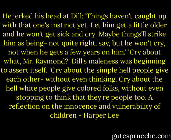 He jerked his head at Dill: 'Things haven't caught up with that one's instinct yet. Let him get a little older and he won't get sick and cry. Maybe things'll strike him as being- not quite right, say, but he won't cry, not when he gets a few years on him.'<br />'Cry about what, Mr. Raymond?' Dill's maleness was beginning to assert itself.<br />'Cry about the simple hell people give each other- without even thinking. Cry about the hell white people give colored folks, without even stopping to think that they're people too.<br />A reflection on the innocence and vulnerability of children - Harper Lee