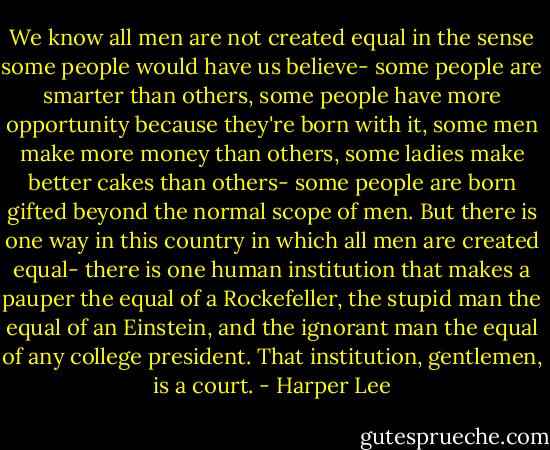 We know all men are not created equal in the sense some people would have us believe- some people are smarter than others, some people have more opportunity because they're born with it, some men make more money than others, some ladies make better cakes than others- some people are born gifted beyond the normal scope of men.<br />But there is one way in this country in which all men are created equal- there is one human institution that makes a pauper the equal of a Rockefeller, the stupid man the equal of an Einstein, and the ignorant man the equal of any college president. That institution, gentlemen, is a court. - Harper Lee