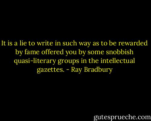 It is a lie to write in such way as to be rewarded by fame offered you by some snobbish quasi-literary groups in the intellectual gazettes. - Ray Bradbury