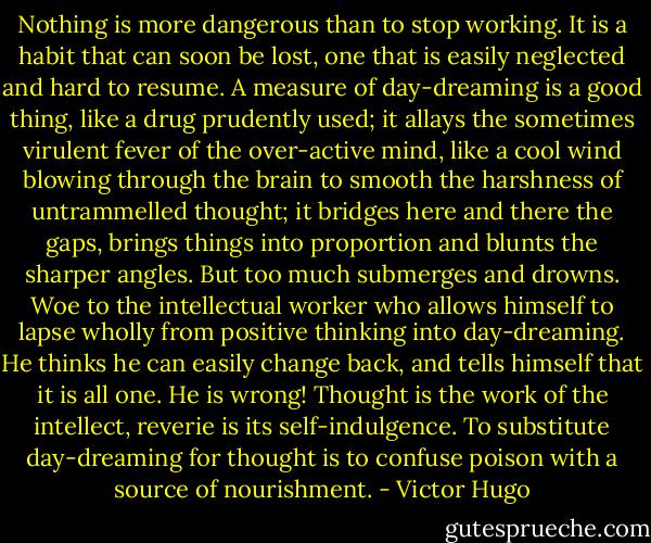 Nothing is more dangerous than to stop working. It is a habit that can soon be lost, one that is easily neglected and hard to resume. A measure of day-dreaming is a good thing, like a drug prudently used; it allays the sometimes virulent fever of the over-active mind, like a cool wind blowing through the brain to smooth the harshness of untrammelled thought; it bridges here and there the gaps, brings things into proportion and blunts the sharper angles. But too much submerges and drowns. Woe to the intellectual worker who allows himself to lapse wholly from positive thinking into day-dreaming. He thinks he can easily change back, and tells himself that it is all one. He is wrong! Thought is the work of the intellect, reverie is its self-indulgence. To substitute day-dreaming for thought is to confuse poison with a source of nourishment. - Victor Hugo