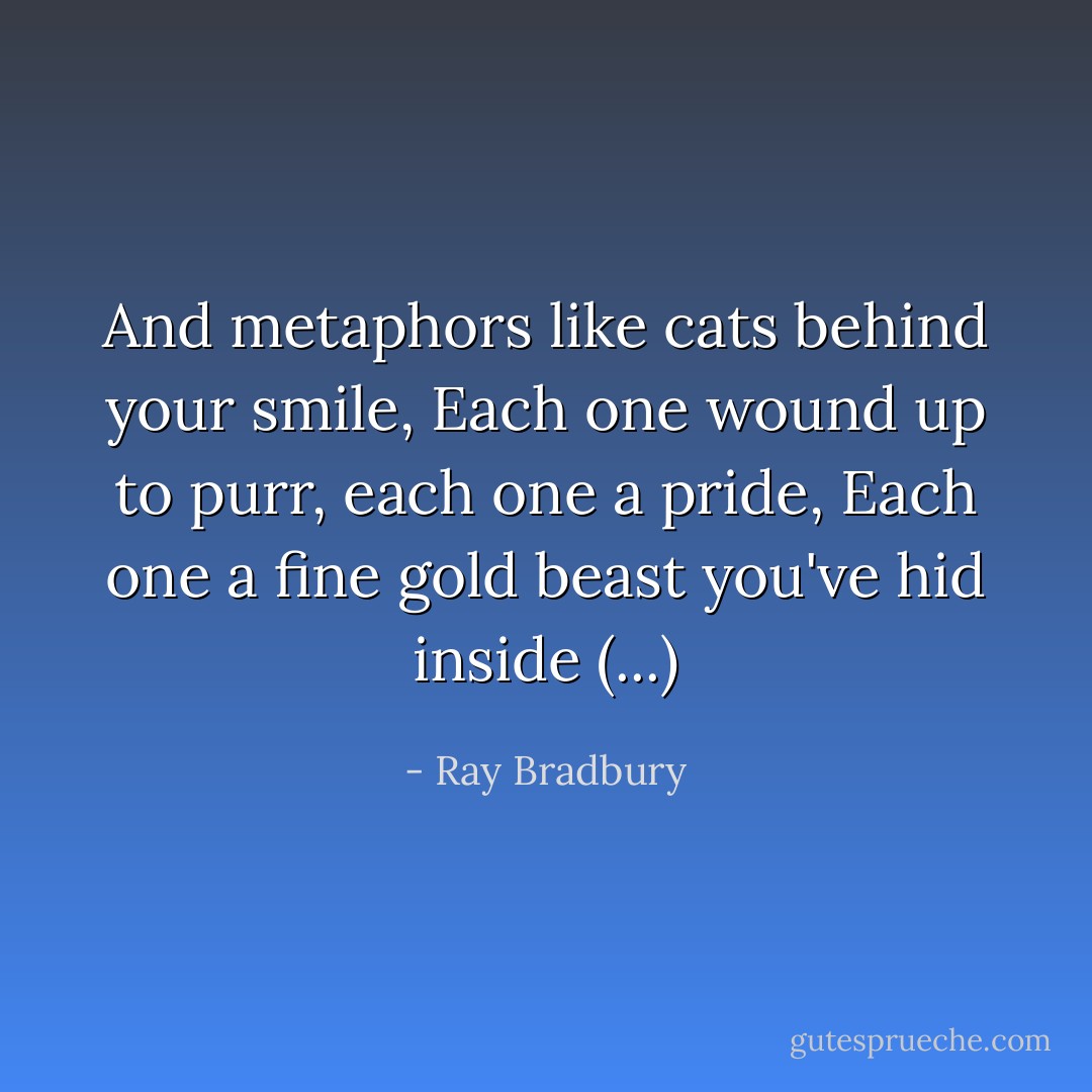 And metaphors like cats behind your smile,<br />Each one wound up to purr,<br />each one a pride,<br />Each one a fine gold beast you've hid inside (...) - Ray Bradbury