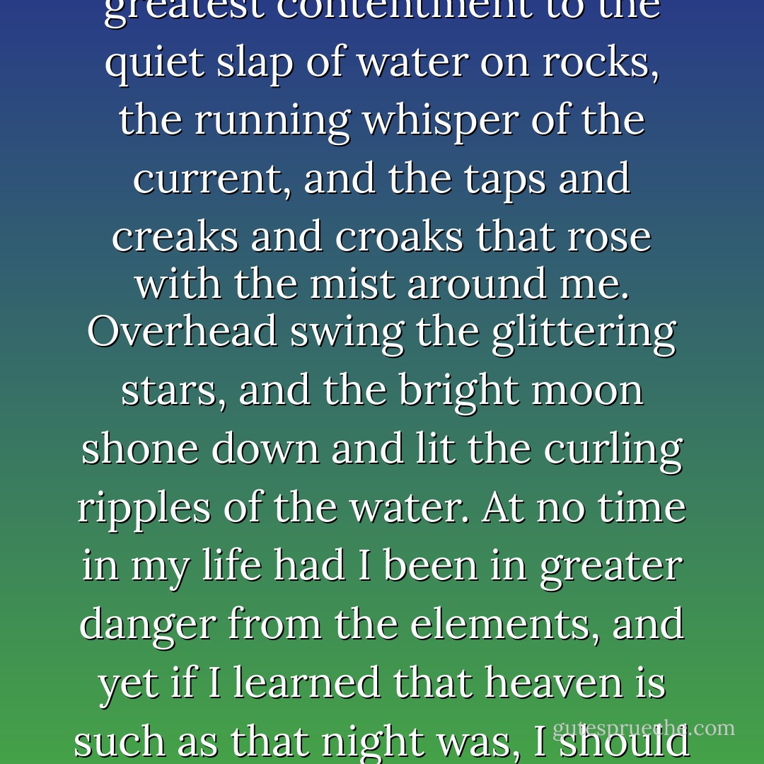 I had no fear of the stream's perils, and I listened with the greatest contentment to the quiet slap of water on rocks, the running whisper of the current, and the taps and creaks and croaks that rose with the mist around me. Overhead swing the glittering stars, and the bright moon shone down and lit the curling ripples of the water. At no time in my life had I been in greater danger from the elements, and yet if I learned that heaven is such as that night was, I should deem it a joy worth the dying. - Clare B. Dunkle
