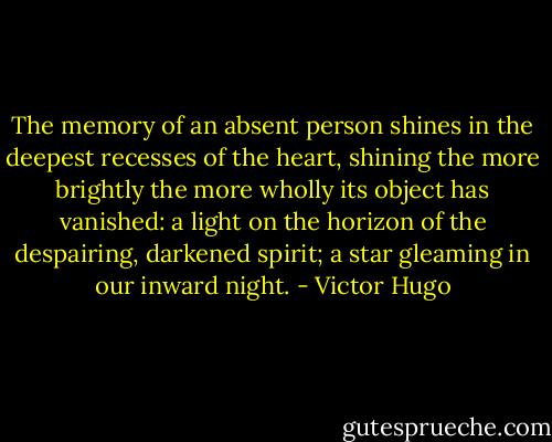 The memory of an absent person shines in the deepest recesses of the heart, shining the more brightly the more wholly its object has vanished: a light on the horizon of the despairing, darkened spirit; a star gleaming in our inward night. - Victor Hugo