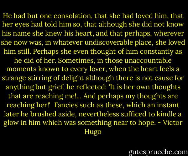 He had but one consolation, that she had loved him, that her eyes had told him so, that although she did not know his name she knew his heart, and that perhaps, wherever she now was, in whatever undiscoverable place, she loved him still. Perhaps she even thought of him constantly as he did of her. Sometimes, in those unaccountable moments known to every lover, when the heart feels a strange stirring of delight although there is not cause for anything but grief, he reflected: 'It is her own thoughts that are reaching me!... And perhaps my thoughts are reaching her!'<br /><br />Fancies such as these, which an instant later he brushed aside, nevertheless sufficed to kindle a glow in him which was something near to hope. - Victor Hugo